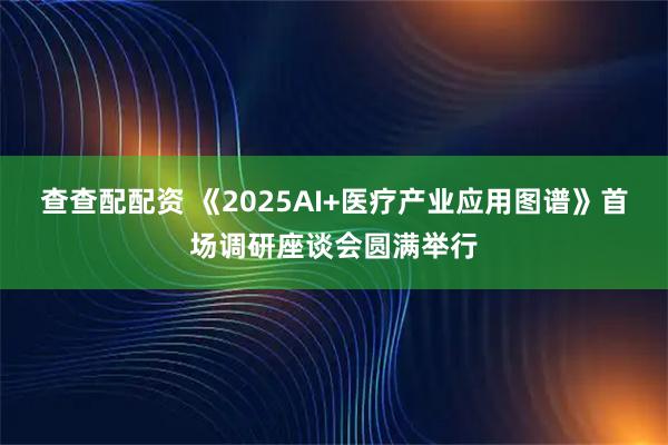 查查配配资 《2025AI+医疗产业应用图谱》首场调研座谈会圆满举行