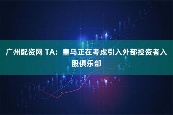 广州配资网 TA：皇马正在考虑引入外部投资者入股俱乐部