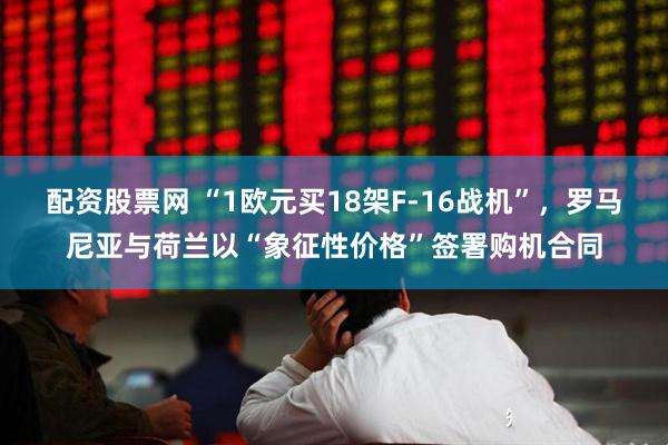 配资股票网 “1欧元买18架F-16战机”,罗马尼亚与荷兰以“象征性价格”签署购机合同