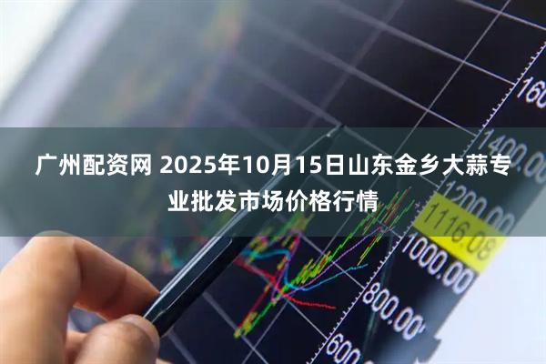 广州配资网 2025年10月15日山东金乡大蒜专业批发市场价格行情