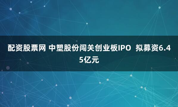 配资股票网 中塑股份闯关创业板IPO  拟募资6.45亿元