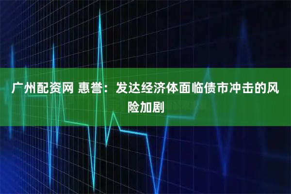 广州配资网 惠誉：发达经济体面临债市冲击的风险加剧