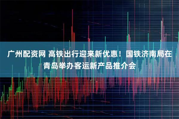 广州配资网 高铁出行迎来新优惠！国铁济南局在青岛举办客运新产品推介会